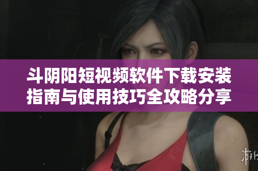 斗阴阳短视频软件下载安装指南与使用技巧全攻略分享