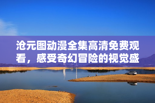 沧元图动漫全集高清免费观看，感受奇幻冒险的视觉盛宴