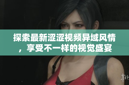 探索最新涩涩视频异域风情，享受不一样的视觉盛宴