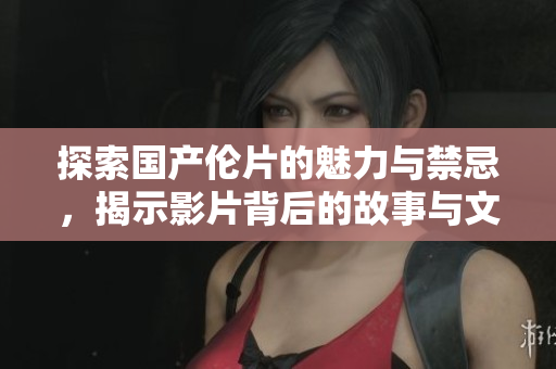 探索国产伦片的魅力与禁忌，揭示影片背后的故事与文化