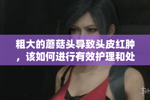 粗大的蘑菇头导致头皮红肿，该如何进行有效护理和处理