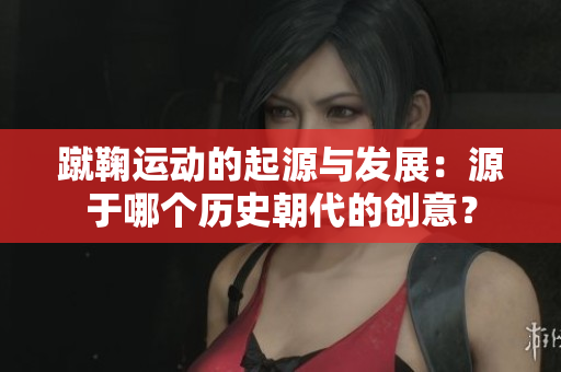 蹴鞠运动的起源与发展：源于哪个历史朝代的创意？