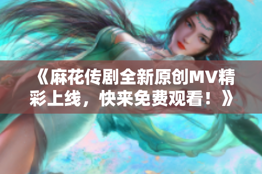 《麻花传剧全新原创MV精彩上线，快来免费观看！》