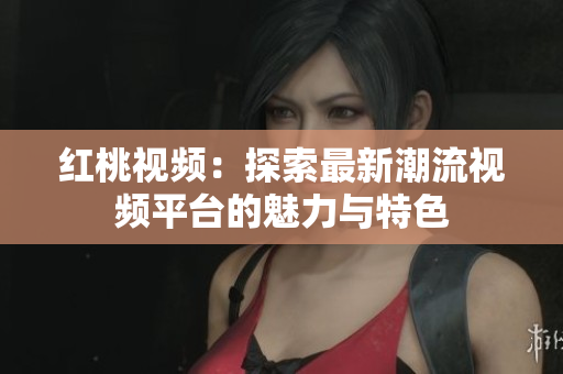 红桃视频：探索最新潮流视频平台的魅力与特色