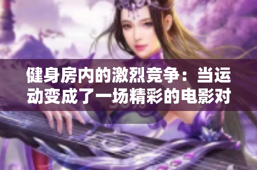 健身房内的激烈竞争：当运动变成了一场精彩的电影对决