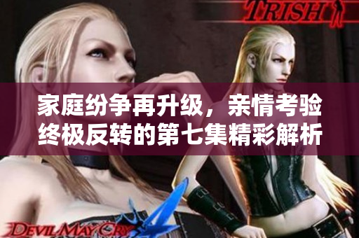 家庭纷争再升级，亲情考验终极反转的第七集精彩解析