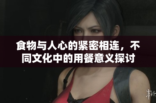 食物与人心的紧密相连，不同文化中的用餐意义探讨