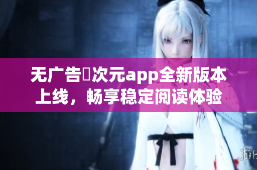 无广告囧次元app全新版本上线，畅享稳定阅读体验
