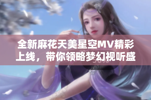 全新麻花天美星空MV精彩上线，带你领略梦幻视听盛宴