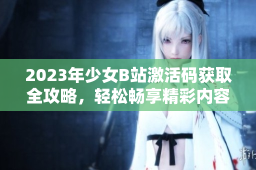 2023年少女B站激活码获取全攻略，轻松畅享精彩内容