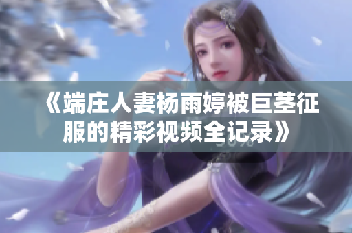 《端庄人妻杨雨婷被巨茎征服的精彩视频全记录》