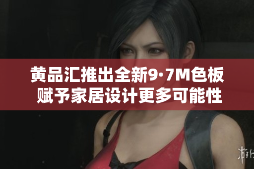 黄品汇推出全新9·7M色板 赋予家居设计更多可能性