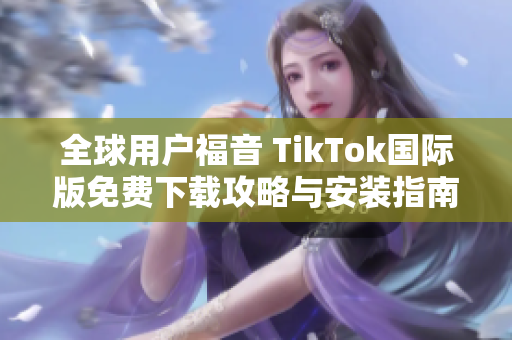 全球用户福音 TikTok国际版免费下载攻略与安装指南