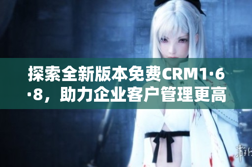 探索全新版本免费CRM1·6·8，助力企业客户管理更高效
