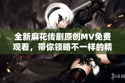 全新麻花传剧原创MV免费观看，带你领略不一样的精彩剧场体验
