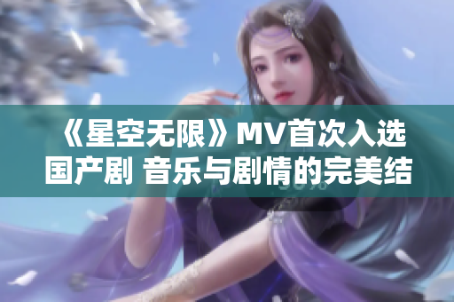 《星空无限》MV首次入选国产剧 音乐与剧情的完美结合