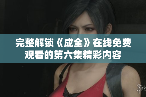 完整解锁《成全》在线免费观看的第六集精彩内容