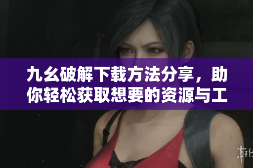 九幺破解下载方法分享，助你轻松获取想要的资源与工具