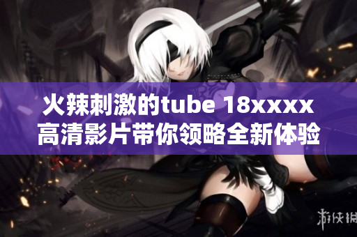 火辣刺激的tube 18xxxx高清影片带你领略全新体验