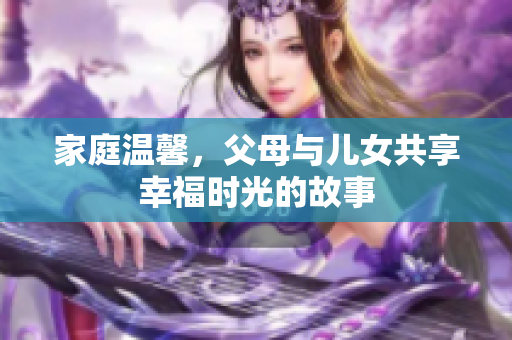 家庭温馨，父母与儿女共享幸福时光的故事