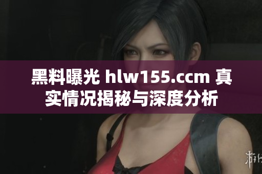 黑料曝光 hlw155.ccm 真实情况揭秘与深度分析