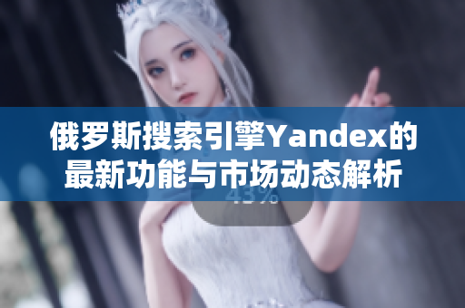 俄罗斯搜索引擎Yandex的最新功能与市场动态解析