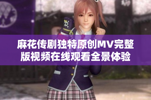 麻花传剧独特原创MV完整版视频在线观看全景体验