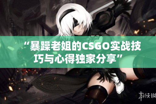 “暴躁老姐的CSGO实战技巧与心得独家分享”