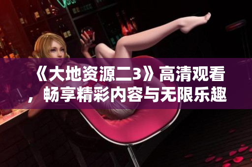 《大地资源二3》高清观看，畅享精彩内容与无限乐趣
