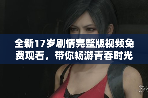 全新17岁剧情完整版视频免费观看，带你畅游青春时光