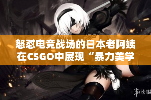 怒怼电竞战场的日本老阿姨在CSGO中展现“暴力美学”
