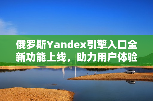 俄罗斯Yandex引擎入口全新功能上线，助力用户体验提升