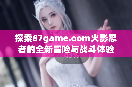 探索87game.oom火影忍者的全新冒险与战斗体验