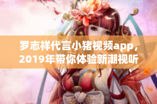 罗志祥代言小猪视频app，2019年带你体验新潮视听盛宴