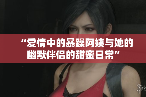 “爱情中的暴躁阿姨与她的幽默伴侣的甜蜜日常”