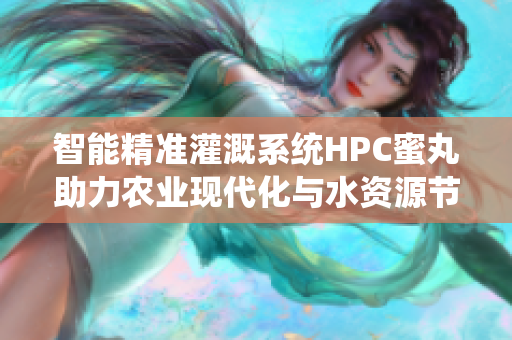 智能精准灌溉系统HPC蜜丸助力农业现代化与水资源节约