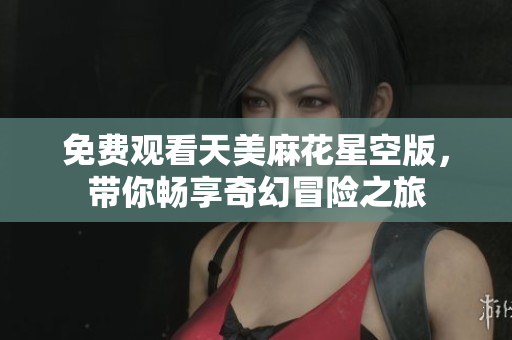 免费观看天美麻花星空版，带你畅享奇幻冒险之旅