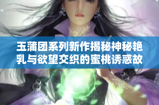 玉蒲团系列新作揭秘神秘艳乳与欲望交织的蜜桃诱惑故事