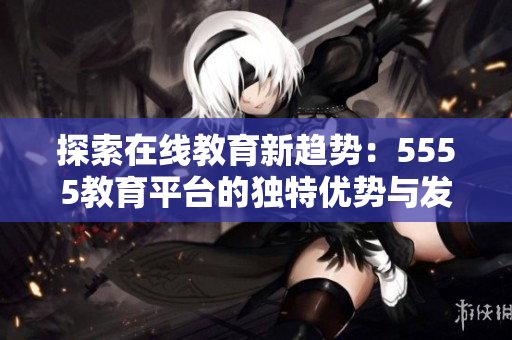 探索在线教育新趋势：5555教育平台的独特优势与发展潜力