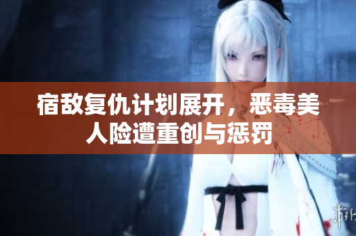 宿敌复仇计划展开，恶毒美人险遭重创与惩罚