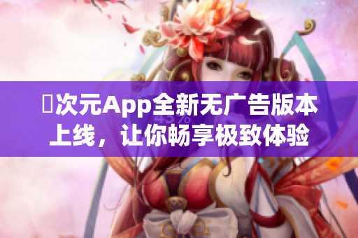 囧次元App全新无广告版本上线，让你畅享极致体验
