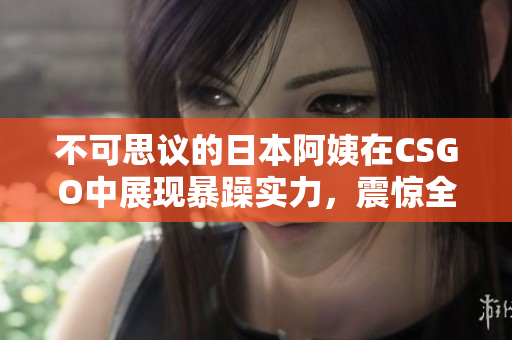 不可思议的日本阿姨在CSGO中展现暴躁实力，震惊全场
