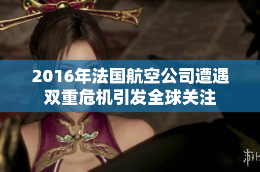 2016年法国航空公司遭遇双重危机引发全球关注