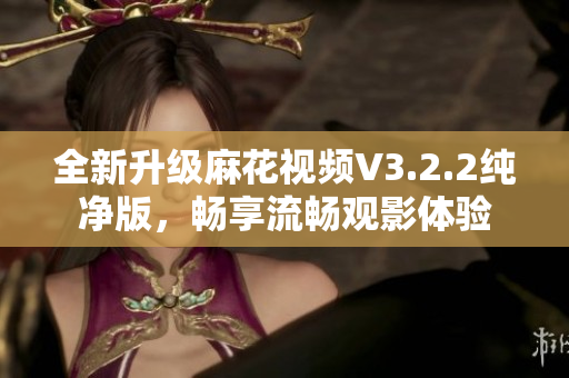 全新升级麻花视频V3.2.2纯净版，畅享流畅观影体验