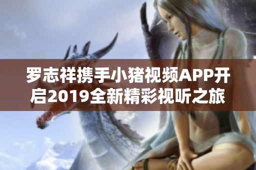 罗志祥携手小猪视频APP开启2019全新精彩视听之旅