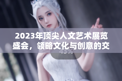 2023年顶尖人文艺术展览盛会，领略文化与创意的交融