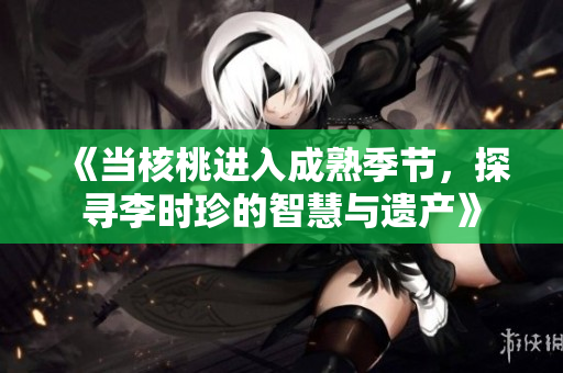 《当核桃进入成熟季节，探寻李时珍的智慧与遗产》