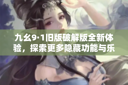 九幺9·1旧版破解版全新体验，探索更多隐藏功能与乐趣