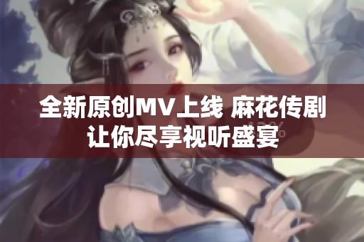 全新原创MV上线 麻花传剧让你尽享视听盛宴