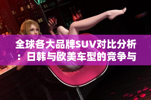 全球各大品牌SUV对比分析：日韩与欧美车型的竞争与优势